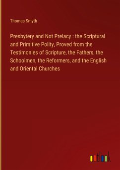 Presbytery and Not Prelacy : the Scriptural and Primitive Polity, Proved from the Testimonies of Scripture, the Fathers, the Schoolmen, the Reformers, and the English and Oriental Churches