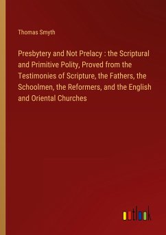 Presbytery and Not Prelacy : the Scriptural and Primitive Polity, Proved from the Testimonies of Scripture, the Fathers, the Schoolmen, the Reformers, and the English and Oriental Churches