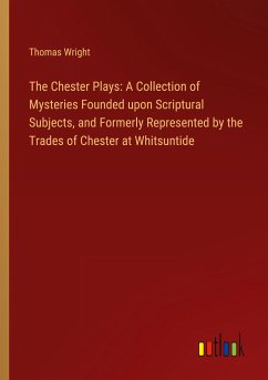 The Chester Plays: A Collection of Mysteries Founded upon Scriptural Subjects, and Formerly Represented by the Trades of Chester at Whitsuntide