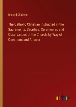 The Catholic Christian Instructed in the Sacraments, Sacrifice, Ceremonies and Observances of the Church, by Way of Questions and Answer