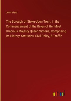 The Borough of Stoke-Upon-Trent, in the Commencement of the Reign of Her Most Gracious Majesty Queen Victoria, Comprising Its History, Statistics, Civil Polity, & Traffic - Ward, John