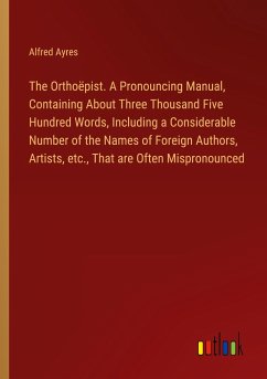 The Orthoëpist. A Pronouncing Manual, Containing About Three Thousand Five Hundred Words, Including a Considerable Number of the Names of Foreign Authors, Artists, etc., That are Often Mispronounced