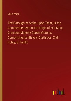 The Borough of Stoke-Upon-Trent, in the Commencement of the Reign of Her Most Gracious Majesty Queen Victoria, Comprising Its History, Statistics, Civil Polity, & Traffic - Ward, John