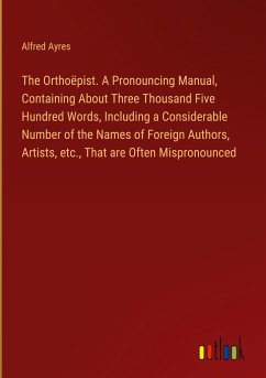 The Orthoëpist. A Pronouncing Manual, Containing About Three Thousand Five Hundred Words, Including a Considerable Number of the Names of Foreign Authors, Artists, etc., That are Often Mispronounced
