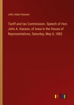 Tariff and tax Commission. Speech of Hon. John A. Kasson, of Iowa in the House of Representatives, Saturday, May 6, 1882