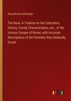 The Rose. A Treatise on the Cultivation, History, Family Characteristics, etc., of the Various Groups of Roses, with Accurate Descriptions of the Varieties Now Generally Grown - Ellwanger, Henry Brooks