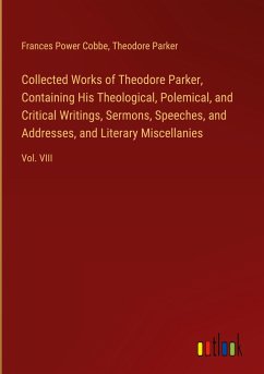 Collected Works of Theodore Parker, Containing His Theological, Polemical, and Critical Writings, Sermons, Speeches, and Addresses, and Literary Miscellanies