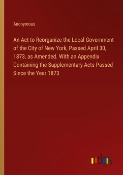 An Act to Reorganize the Local Government of the City of New York, Passed April 30, 1873, as Amended. With an Appendix Containing the Supplementary Acts Passed Since the Year 1873 - Anonymous