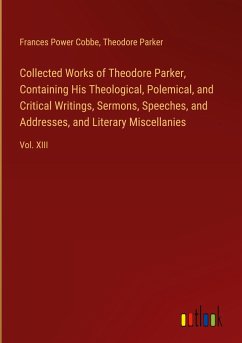 Collected Works of Theodore Parker, Containing His Theological, Polemical, and Critical Writings, Sermons, Speeches, and Addresses, and Literary Miscellanies
