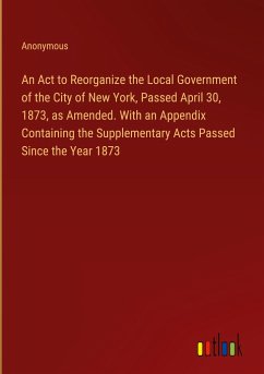 An Act to Reorganize the Local Government of the City of New York, Passed April 30, 1873, as Amended. With an Appendix Containing the Supplementary Acts Passed Since the Year 1873