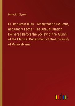 Dr. Benjamin Rush. "Gladly Wolde He Lerne, and Gladly Teche." The Annual Oration Delivered Before the Society of the Alumni of the Medical Department of the University of Pennsylvania