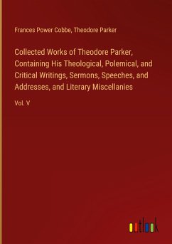 Collected Works of Theodore Parker, Containing His Theological, Polemical, and Critical Writings, Sermons, Speeches, and Addresses, and Literary Miscellanies - Cobbe, Frances Power; Parker, Theodore