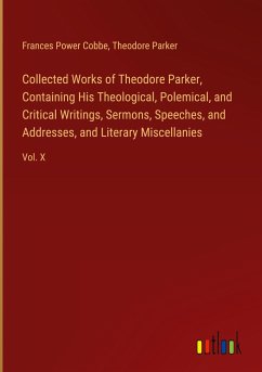 Collected Works of Theodore Parker, Containing His Theological, Polemical, and Critical Writings, Sermons, Speeches, and Addresses, and Literary Miscellanies