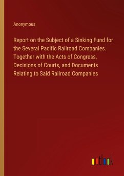 Report on the Subject of a Sinking Fund for the Several Pacific Railroad Companies. Together with the Acts of Congress, Decisions of Courts, and Documents Relating to Said Railroad Companies - Anonymous