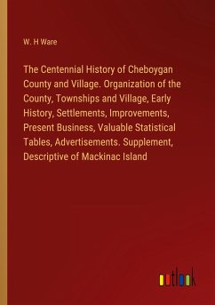 The Centennial History of Cheboygan County and Village. Organization of the County, Townships and Village, Early History, Settlements, Improvements, Present Business, Valuable Statistical Tables, Advertisements. Supplement, Descriptive of Mackinac Island