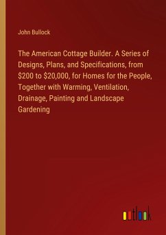 The American Cottage Builder. A Series of Designs, Plans, and Specifications, from $200 to $20,000, for Homes for the People, Together with Warming, Ventilation, Drainage, Painting and Landscape Gardening - Bullock, John