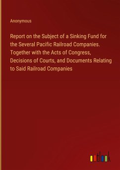 Report on the Subject of a Sinking Fund for the Several Pacific Railroad Companies. Together with the Acts of Congress, Decisions of Courts, and Documents Relating to Said Railroad Companies
