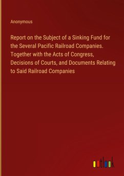 Report on the Subject of a Sinking Fund for the Several Pacific Railroad Companies. Together with the Acts of Congress, Decisions of Courts, and Documents Relating to Said Railroad Companies - Anonymous