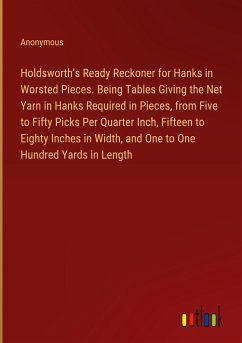 Holdsworth's Ready Reckoner for Hanks in Worsted Pieces. Being Tables Giving the Net Yarn in Hanks Required in Pieces, from Five to Fifty Picks Per Quarter Inch, Fifteen to Eighty Inches in Width, and One to One Hundred Yards in Length