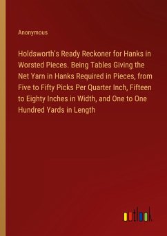 Holdsworth's Ready Reckoner for Hanks in Worsted Pieces. Being Tables Giving the Net Yarn in Hanks Required in Pieces, from Five to Fifty Picks Per Quarter Inch, Fifteen to Eighty Inches in Width, and One to One Hundred Yards in Length