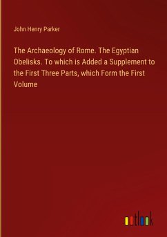 The Archaeology of Rome. The Egyptian Obelisks. To which is Added a Supplement to the First Three Parts, which Form the First Volume - Parker, John Henry