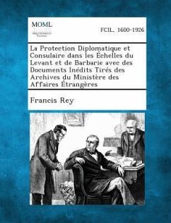 La Protection Diplomatique Et Consulaire Dans Les Echelles Du Levant Et de Barbarie Avec Des Documents Inedits Tires Des Archives Du Ministere Des Affaires Etrangeres - Rey, Francis