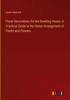 Floral Decorations for the Dwelling House. A Practical Guide to the Home Arrangement of Plants and Flowers - Hassard, Annie