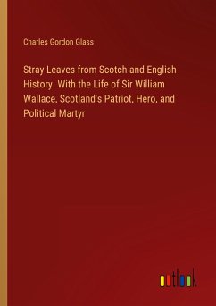 Stray Leaves from Scotch and English History. With the Life of Sir William Wallace, Scotland's Patriot, Hero, and Political Martyr