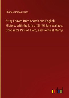 Stray Leaves from Scotch and English History. With the Life of Sir William Wallace, Scotland's Patriot, Hero, and Political Martyr