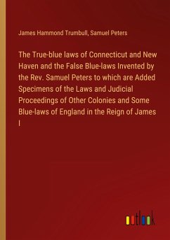 The True-blue laws of Connecticut and New Haven and the False Blue-laws Invented by the Rev. Samuel Peters to which are Added Specimens of the Laws and Judicial Proceedings of Other Colonies and Some Blue-laws of England in the Reign of James I - Trumbull, James Hammond; Peters, Samuel