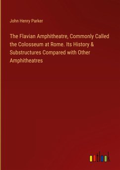 The Flavian Amphitheatre, Commonly Called the Colosseum at Rome. Its History & Substructures Compared with Other Amphitheatres - Parker, John Henry