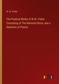 The Poetical Works of W.W. Fisher. Consisting of The National Gloria, and a Selection of Poems - Fisher, W. W.