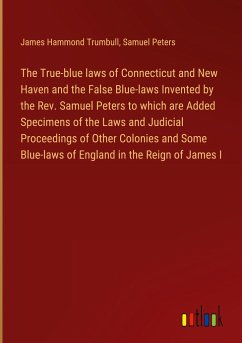 The True-blue laws of Connecticut and New Haven and the False Blue-laws Invented by the Rev. Samuel Peters to which are Added Specimens of the Laws and Judicial Proceedings of Other Colonies and Some Blue-laws of England in the Reign of James I - Trumbull, James Hammond; Peters, Samuel