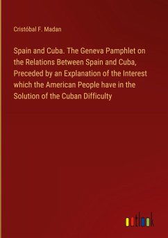 Spain and Cuba. The Geneva Pamphlet on the Relations Between Spain and Cuba, Preceded by an Explanation of the Interest which the American People have in the Solution of the Cuban Difficulty