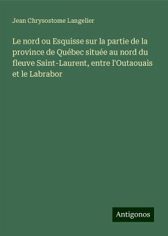 Le nord ou Esquisse sur la partie de la province de Québec située au nord du fleuve Saint-Laurent, entre l'Outaouais et le Labrabor - Langelier, Jean Chrysostome