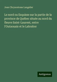 Le nord ou Esquisse sur la partie de la province de Québec située au nord du fleuve Saint-Laurent, entre l'Outaouais et le Labrabor - Langelier, Jean Chrysostome