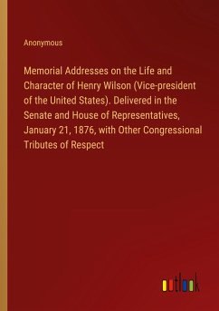 Memorial Addresses on the Life and Character of Henry Wilson (Vice-president of the United States). Delivered in the Senate and House of Representatives, January 21, 1876, with Other Congressional Tributes of Respect