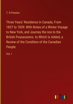 Three Years' Residence in Canada, From 1837 to 1839: With Notes of a Winter Voyage to New York, and Journey the nce to the British Possessions. to Which Is Added, a Review of the Condition of the Canadian People - Preston, T. R
