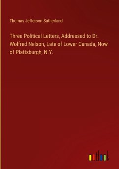 Three Political Letters, Addressed to Dr. Wolfred Nelson, Late of Lower Canada, Now of Plattsburgh, N.Y. - Sutherland, Thomas Jefferson