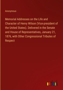 Memorial Addresses on the Life and Character of Henry Wilson (Vice-president of the United States). Delivered in the Senate and House of Representatives, January 21, 1876, with Other Congressional Tributes of Respect - Anonymous