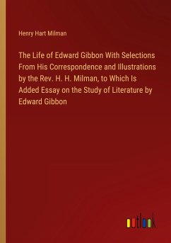 The Life of Edward Gibbon With Selections From His Correspondence and Illustrations by the Rev. H. H. Milman, to Which Is Added Essay on the Study of Literature by Edward Gibbon