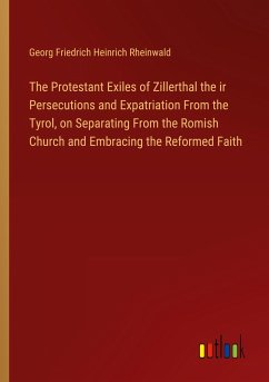 The Protestant Exiles of Zillerthal the ir Persecutions and Expatriation From the Tyrol, on Separating From the Romish Church and Embracing the Reformed Faith