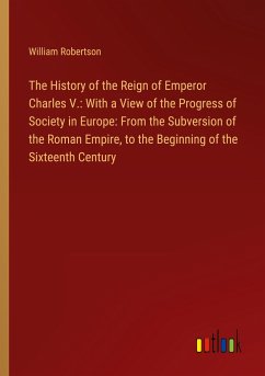 The History of the Reign of Emperor Charles V.: With a View of the Progress of Society in Europe: From the Subversion of the Roman Empire, to the Beginning of the Sixteenth Century - Robertson, William