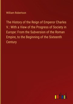 The History of the Reign of Emperor Charles V.: With a View of the Progress of Society in Europe: From the Subversion of the Roman Empire, to the Beginning of the Sixteenth Century