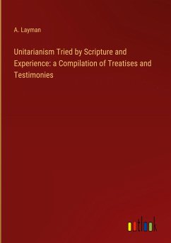 Unitarianism Tried by Scripture and Experience: a Compilation of Treatises and Testimonies - Layman, A.