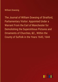 The Journal of William Dowsing of Stratford, Parliamentary Visitor: Appointed Under a Warrant From the Earl of Manchester for Demolishing the Superstitious Pictures and Ornaments of Churches, &C., Within the County of Suffolk in the Years 1643, 1644 - Dowsing, William