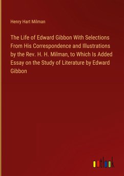 The Life of Edward Gibbon With Selections From His Correspondence and Illustrations by the Rev. H. H. Milman, to Which Is Added Essay on the Study of Literature by Edward Gibbon - Milman, Henry Hart