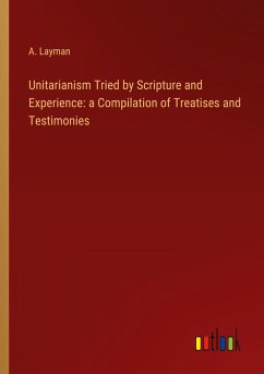 Unitarianism Tried by Scripture and Experience: a Compilation of Treatises and Testimonies - Layman, A.