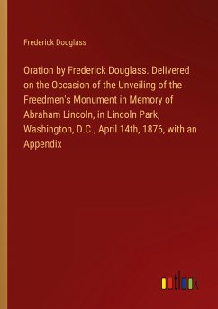 Oration by Frederick Douglass. Delivered on the Occasion of the Unveiling of the Freedmen's Monument in Memory of Abraham Lincoln, in Lincoln Park, Washington, D.C., April 14th, 1876, with an Appendix