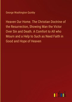 Heaven Our Home. The Christian Doctrine of the Resurrection, Showing Man the Victor Over Sin and Death. A Comfort to All who Mourn and a Help to Such as Need Faith in Good and Hope of Heaven - Quinby, George Washington